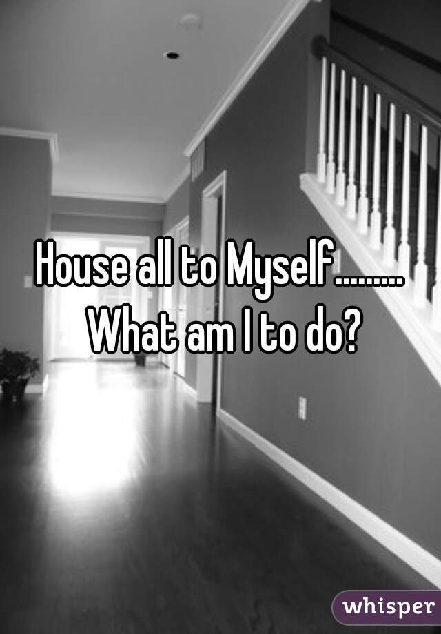 House all to Myself......... What am I to do?