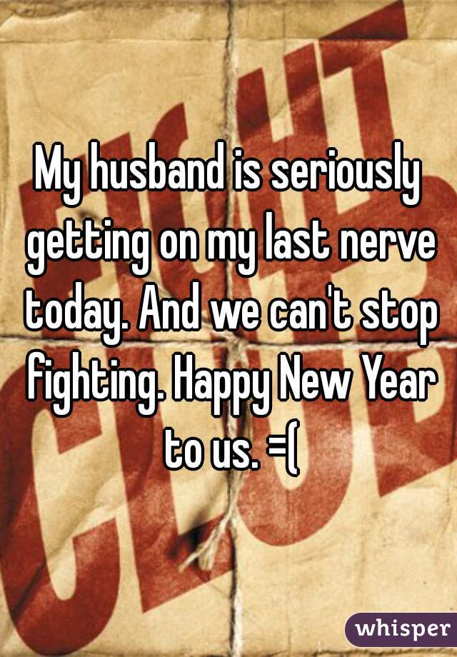 My husband is seriously getting on my last nerve today. And we can't stop fighting. Happy New Year to us. =(