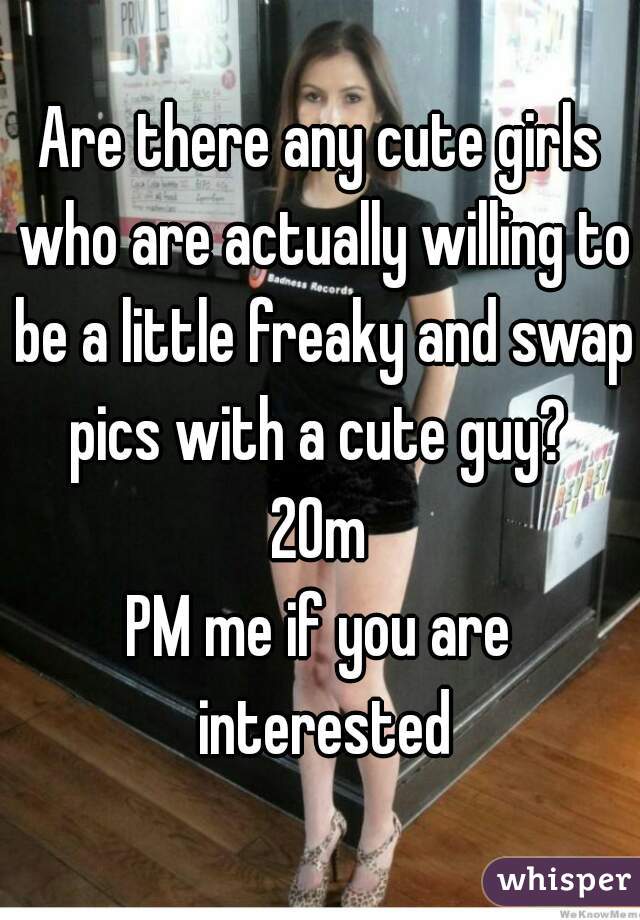 Are there any cute girls who are actually willing to be a little freaky and swap pics with a cute guy? 
20m
PM me if you are interested