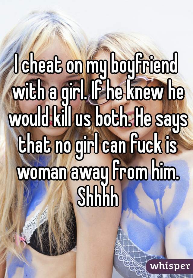 I cheat on my boyfriend with a girl. If he knew he would kill us both. He says that no girl can fuck is woman away from him. Shhhh