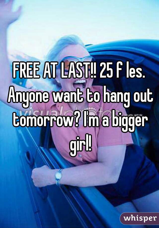 FREE AT LAST!! 25 f les. Anyone want to hang out tomorrow? I'm a bigger girl!