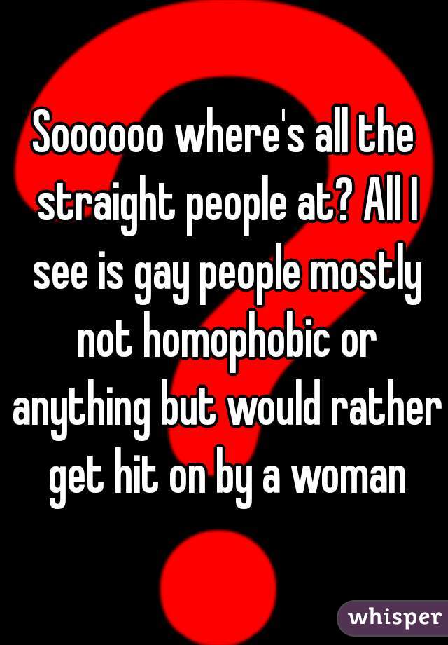 Soooooo where's all the straight people at? All I see is gay people mostly not homophobic or anything but would rather get hit on by a woman