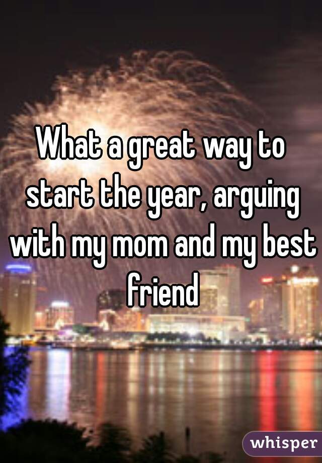 What a great way to start the year, arguing with my mom and my best friend