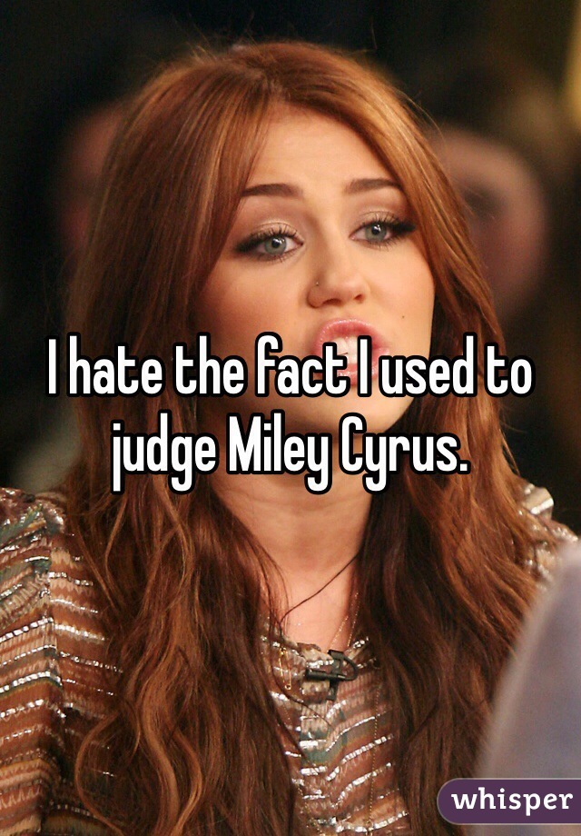 I hate the fact I used to judge Miley Cyrus.