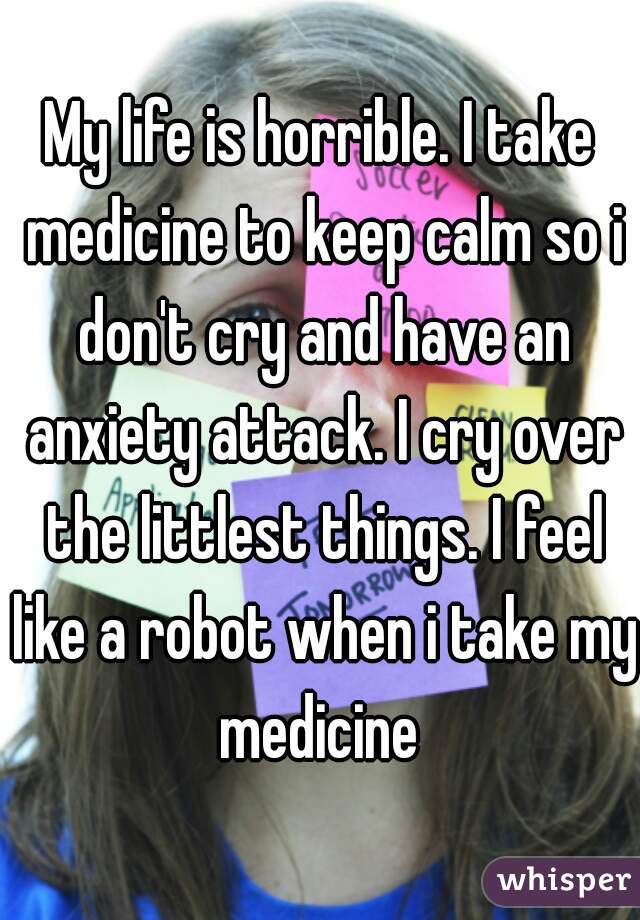 My life is horrible. I take medicine to keep calm so i don't cry and have an anxiety attack. I cry over the littlest things. I feel like a robot when i take my medicine 