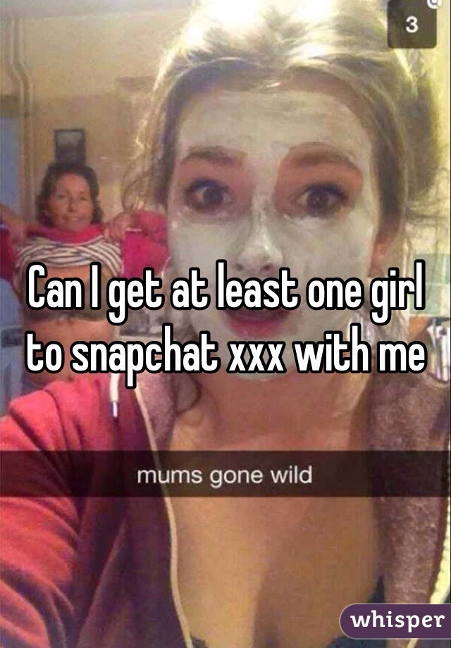 Can I get at least one girl to snapchat xxx with me