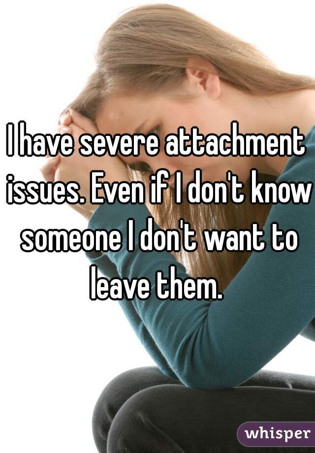 I have severe attachment issues. Even if I don't know someone I don't want to leave them. 
