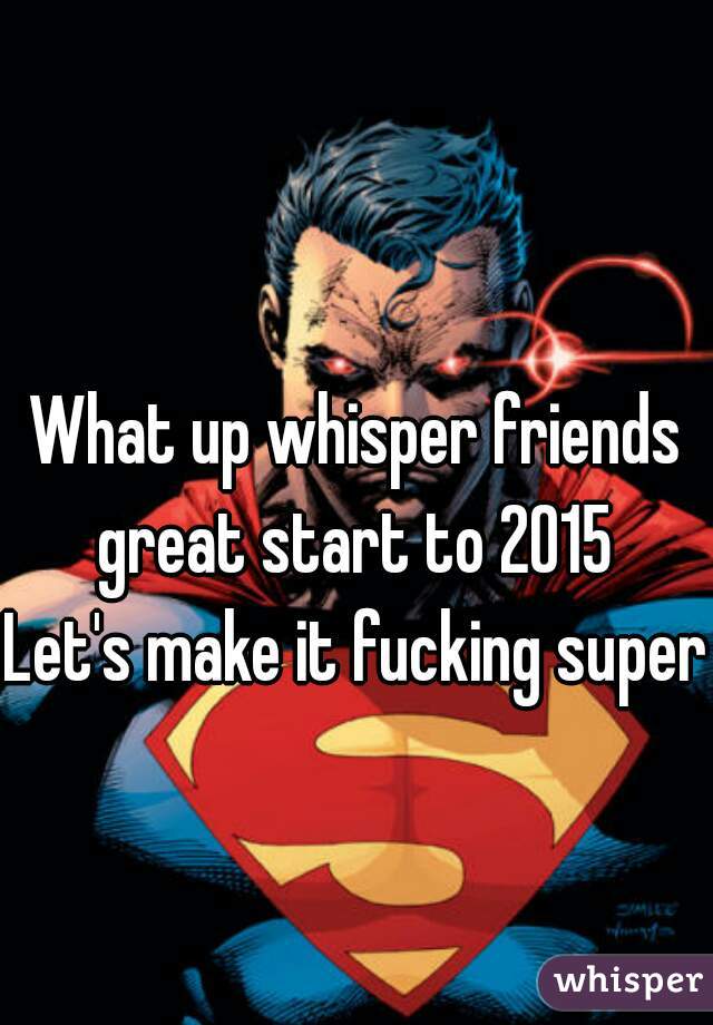 What up whisper friends great start to 2015 
Let's make it fucking super