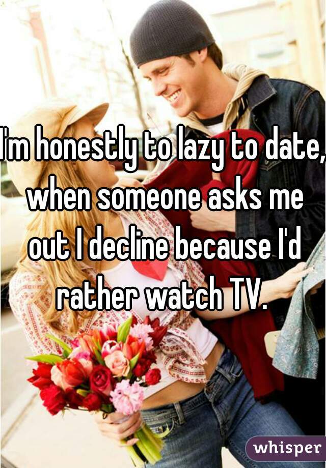 I'm honestly to lazy to date, when someone asks me out I decline because I'd rather watch TV. 