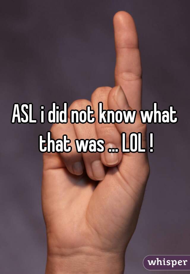 ASL i did not know what that was ... LOL !