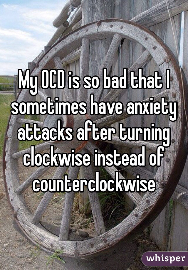 My OCD is so bad that I sometimes have anxiety attacks after turning clockwise instead of counterclockwise 