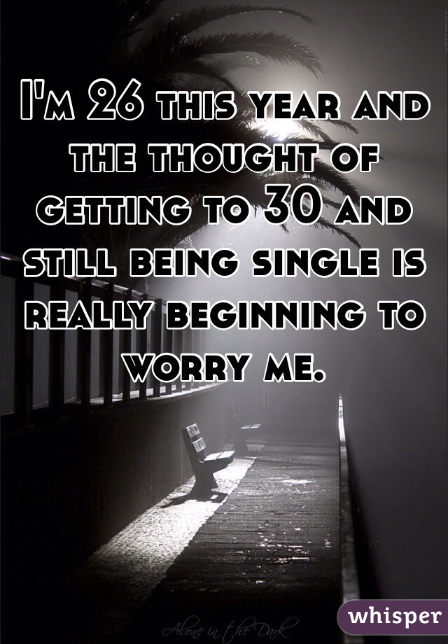 I'm 26 this year and the thought of getting to 30 and still being single is really beginning to worry me. 
