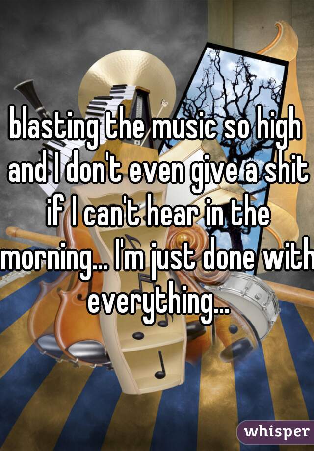 blasting the music so high and I don't even give a shit if I can't hear in the morning... I'm just done with everything...