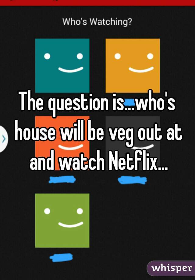 The question is...who's house will be veg out at and watch Netflix...