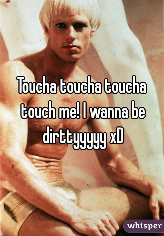 Toucha toucha toucha touch me! I wanna be dirttyyyyy xD