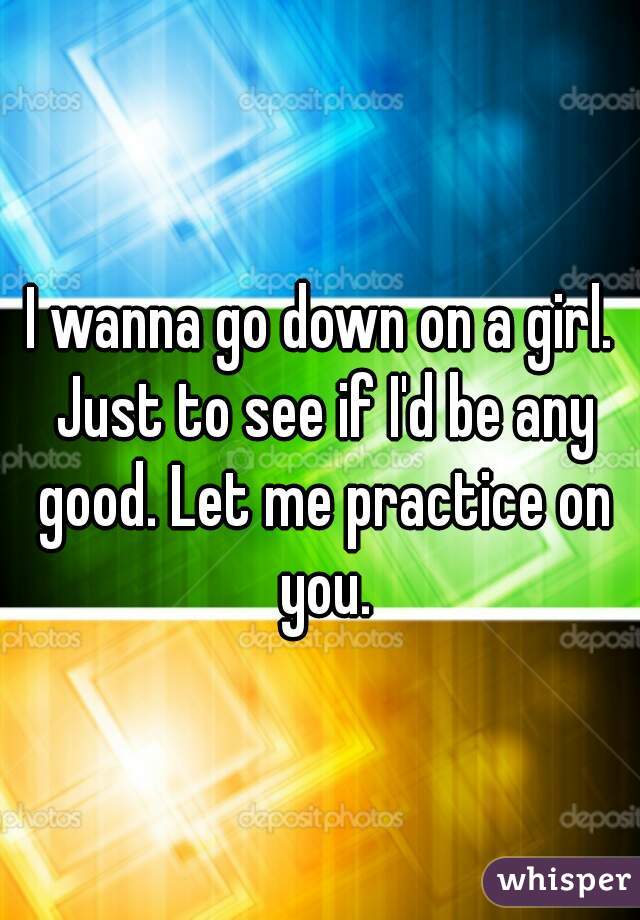 I wanna go down on a girl. Just to see if I'd be any good. Let me practice on you.