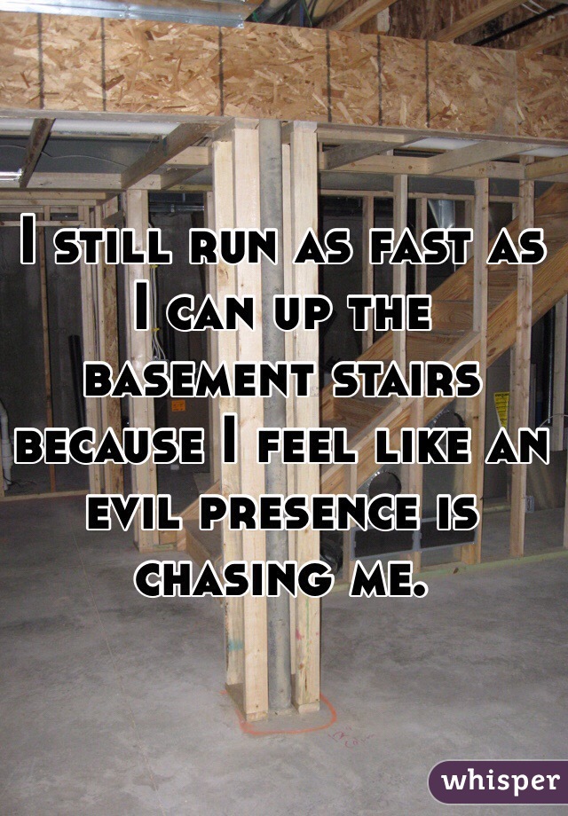 I still run as fast as I can up the basement stairs because I feel like an evil presence is chasing me.