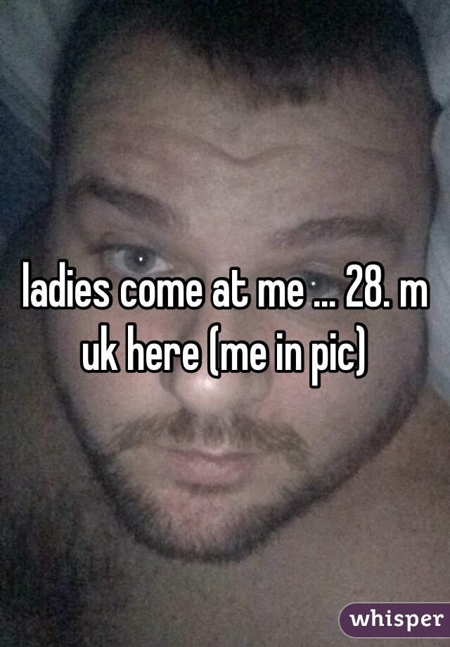 ladies come at me ... 28. m uk here (me in pic)