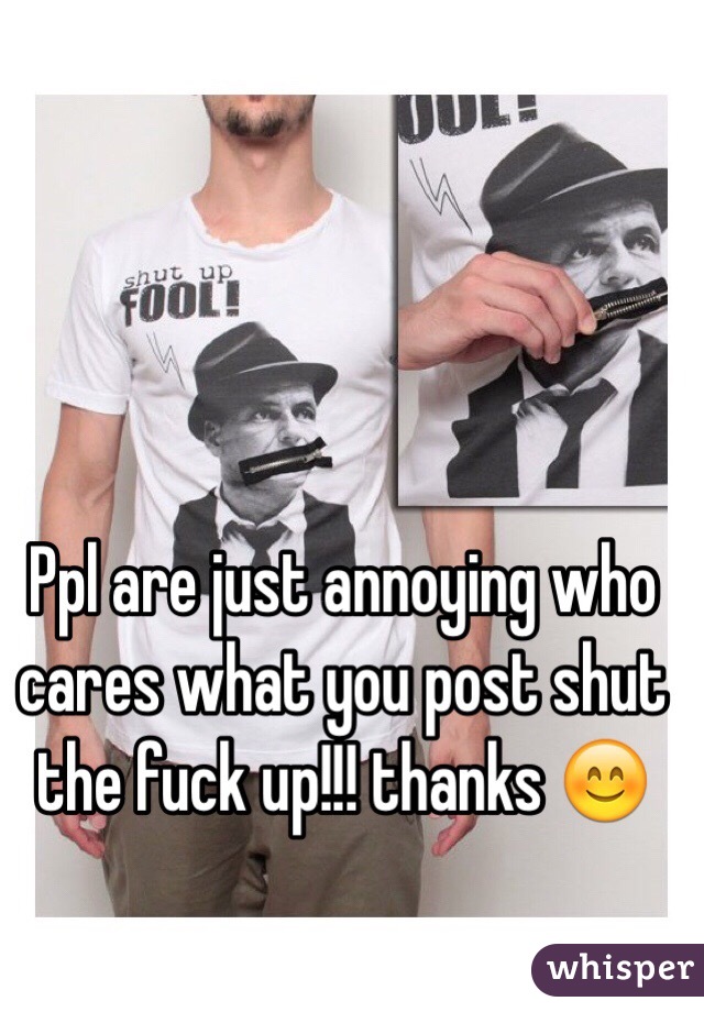 Ppl are just annoying who cares what you post shut the fuck up!!! thanks 😊