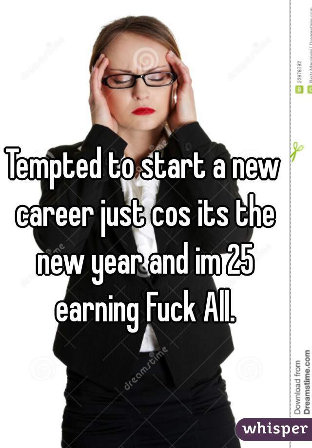 Tempted to start a new career just cos its the new year and im 25 earning Fuck All.