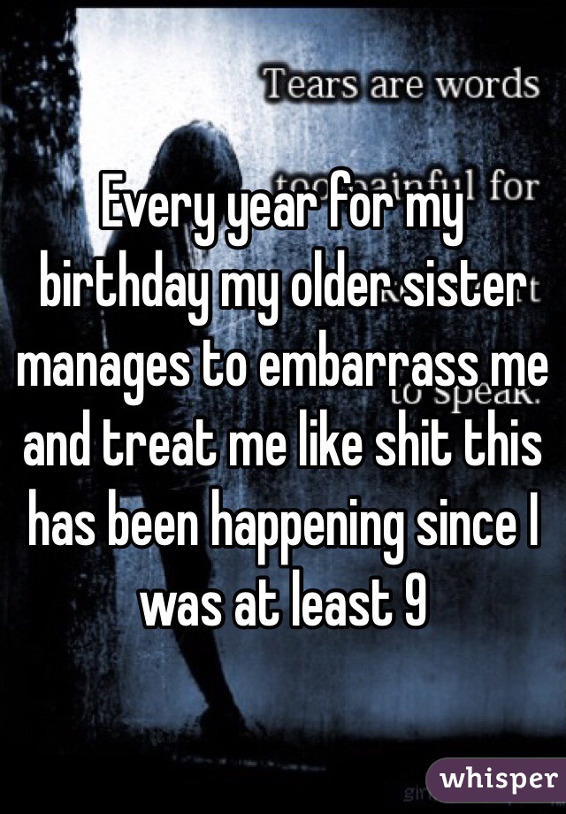 Every year for my birthday my older sister manages to embarrass me and treat me like shit this has been happening since I was at least 9