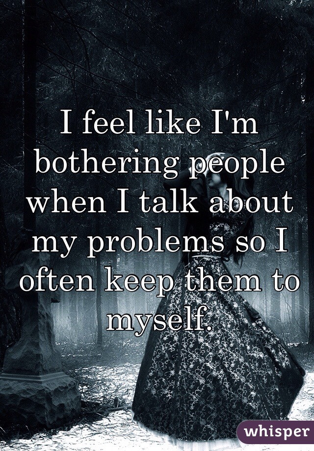 I feel like I'm bothering people when I talk about my problems so I often keep them to myself.