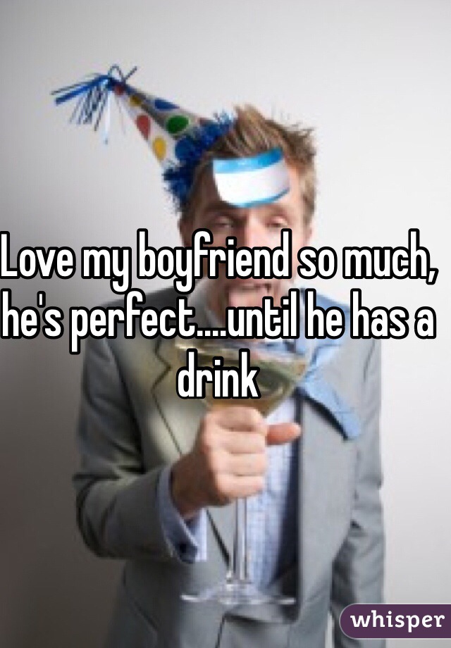 Love my boyfriend so much, he's perfect....until he has a drink