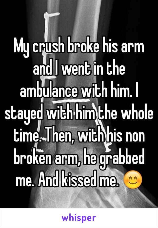 My crush broke his arm and I went in the ambulance with him. I stayed with him the whole time. Then, with his non broken arm, he grabbed me. And kissed me. 😊