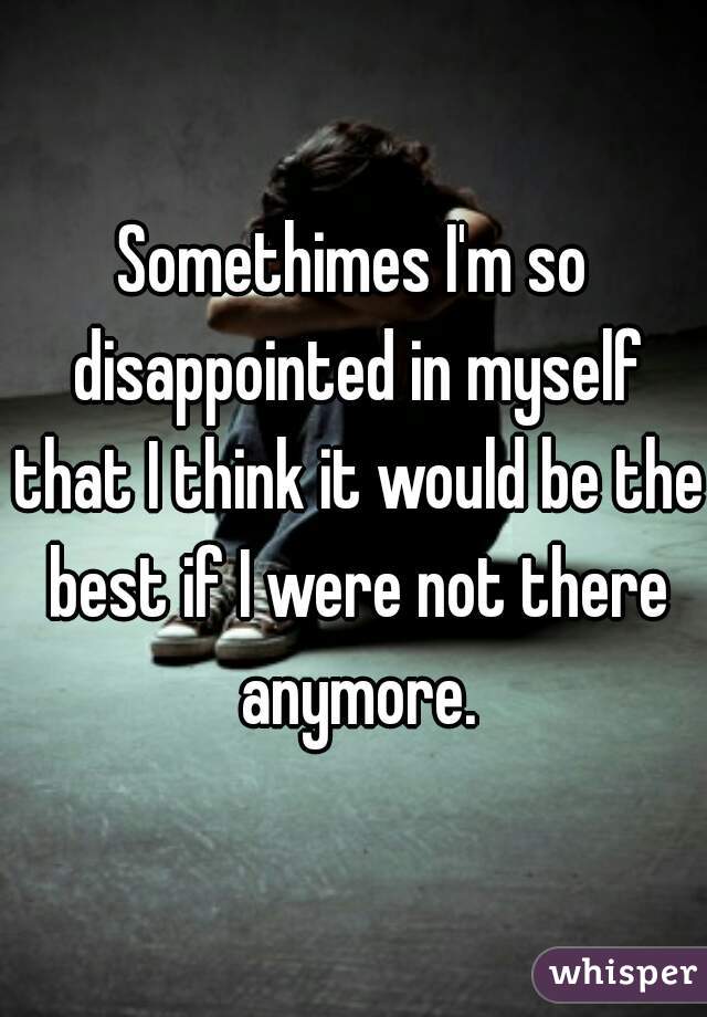Somethimes I'm so disappointed in myself that I think it would be the best if I were not there anymore.