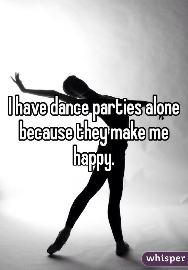 I have dance parties alone because they make me happy.