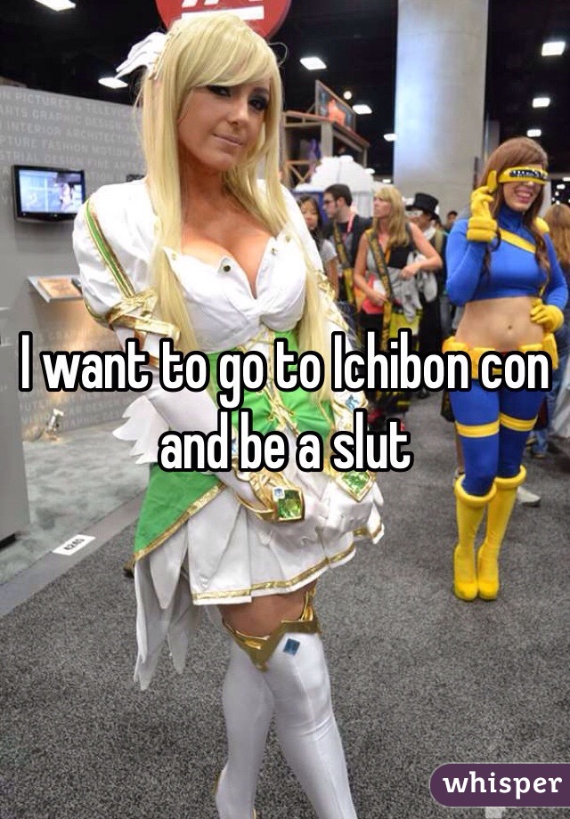 I want to go to Ichibon con and be a slut 