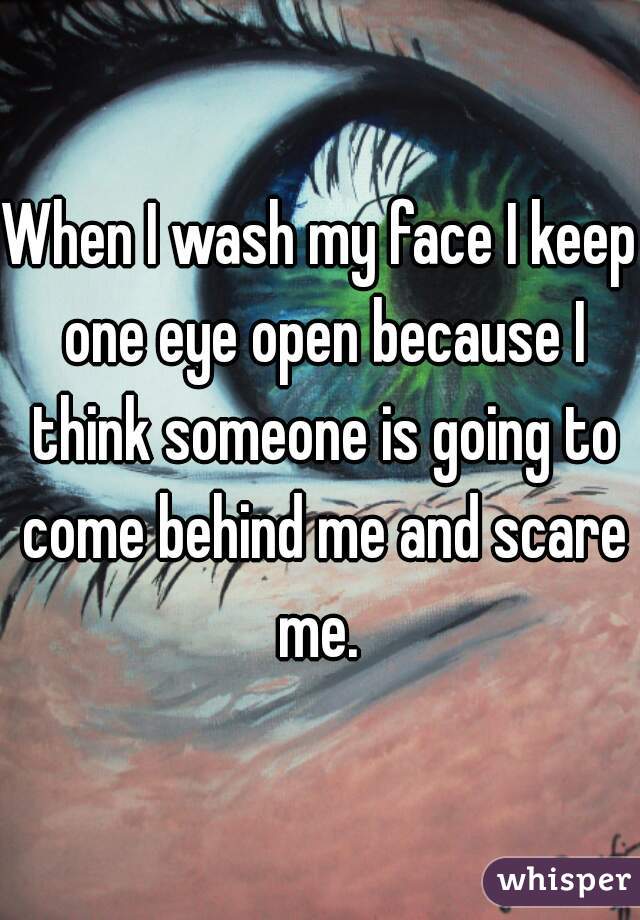 When I wash my face I keep one eye open because I think someone is going to come behind me and scare me. 