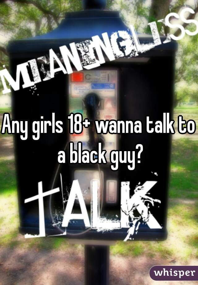 Any girls 18+ wanna talk to a black guy?