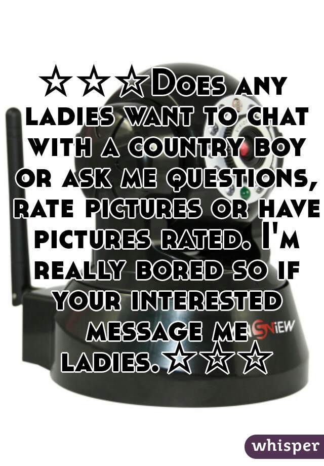 ☆☆☆Does any ladies want to chat with a country boy or ask me questions, rate pictures or have pictures rated. I'm really bored so if your interested message me ladies.☆☆☆