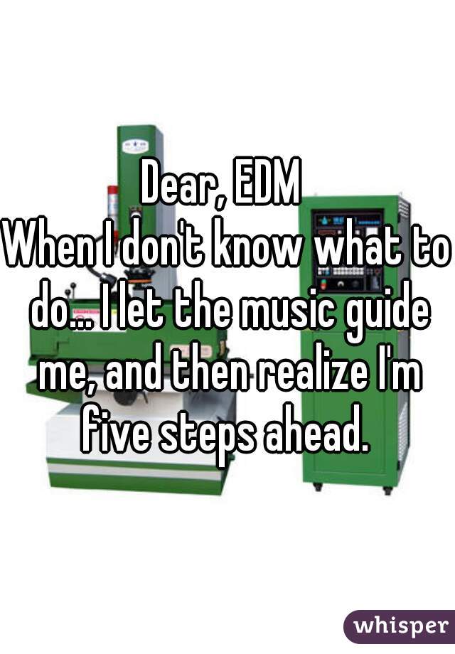 Dear, EDM 
When I don't know what to do... I let the music guide me, and then realize I'm five steps ahead. 