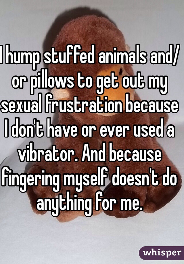 I hump stuffed animals and/or pillows to get out my sexual frustration because I don't have or ever used a vibrator. And because fingering myself doesn't do anything for me.