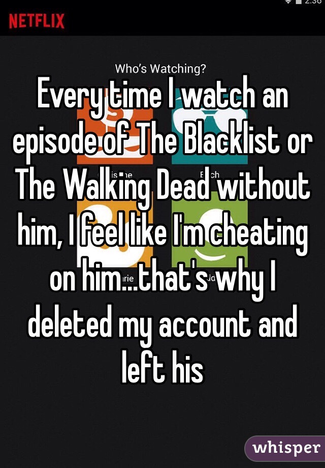 Every time I watch an episode of The Blacklist or The Walking Dead without him, I feel like I'm cheating on him...that's why I deleted my account and left his