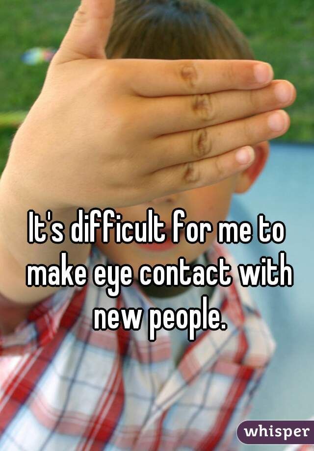 It's difficult for me to make eye contact with new people.