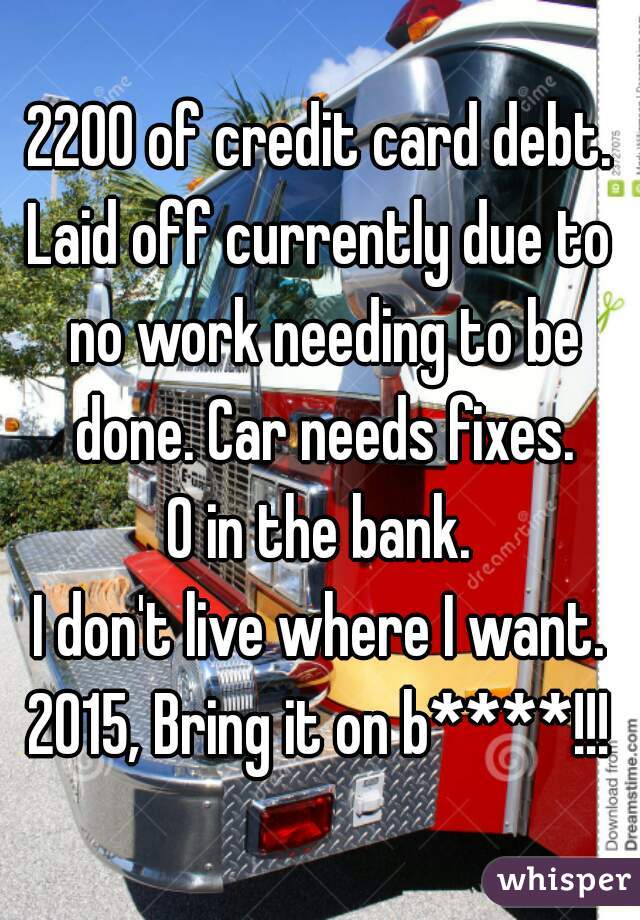 2200 of credit card debt.
Laid off currently due to no work needing to be done. Car needs fixes.
0 in the bank.
I don't live where I want.
2015, Bring it on b****!!!