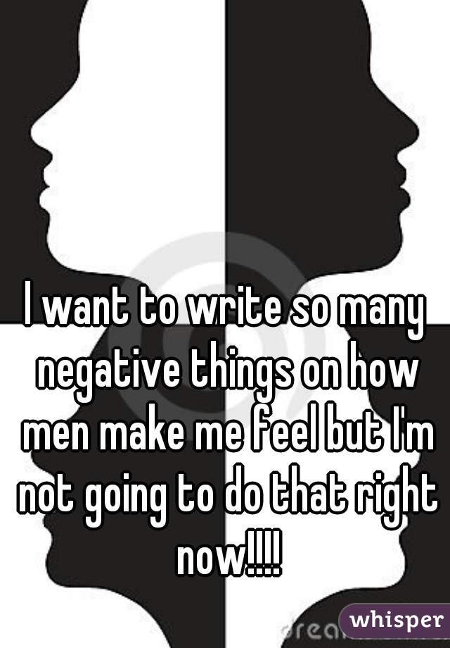 I want to write so many negative things on how men make me feel but I'm not going to do that right now!!!!