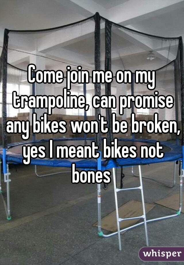 Come join me on my trampoline, can promise any bikes won't be broken, yes I meant bikes not bones 