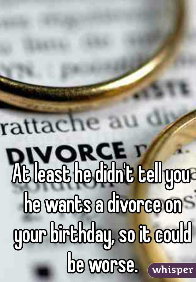 At least he didn't tell you he wants a divorce on your birthday, so it could be worse.