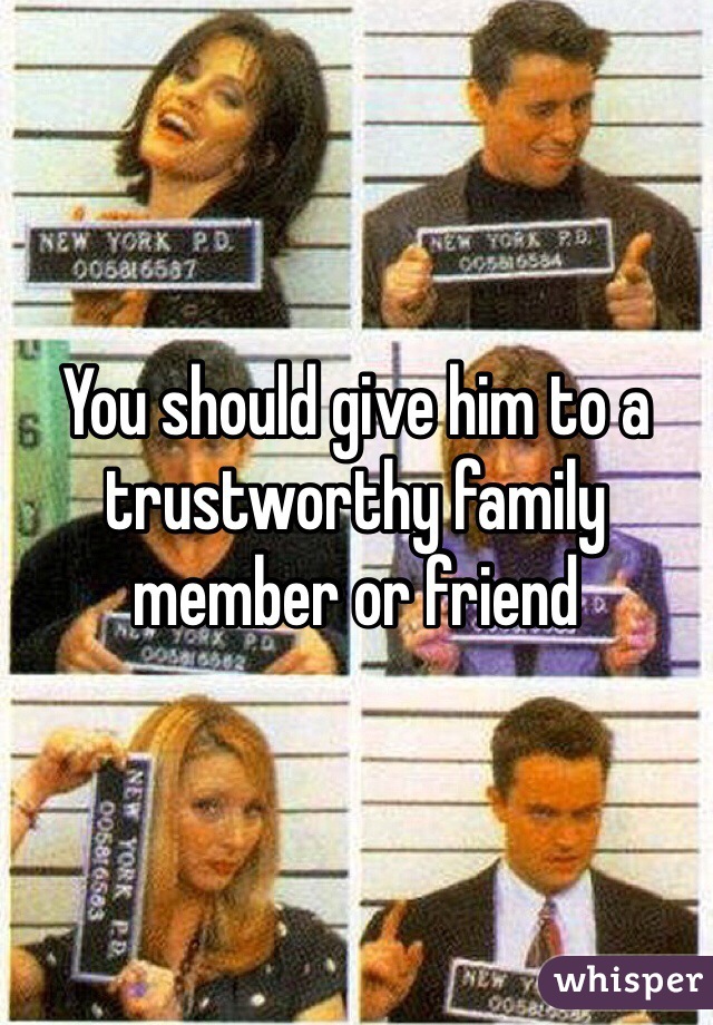 You should give him to a trustworthy family member or friend 