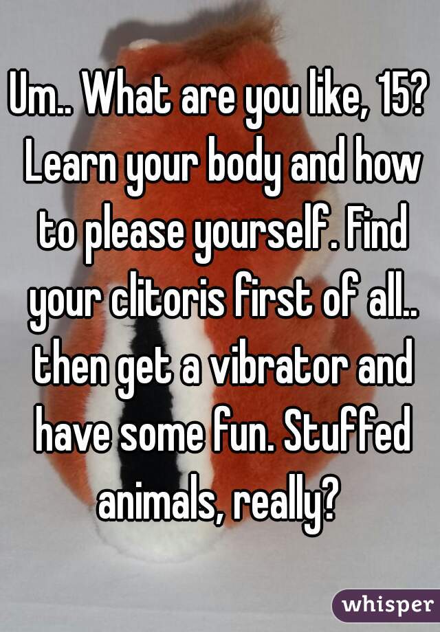 Um.. What are you like, 15? Learn your body and how to please yourself. Find your clitoris first of all.. then get a vibrator and have some fun. Stuffed animals, really? 
