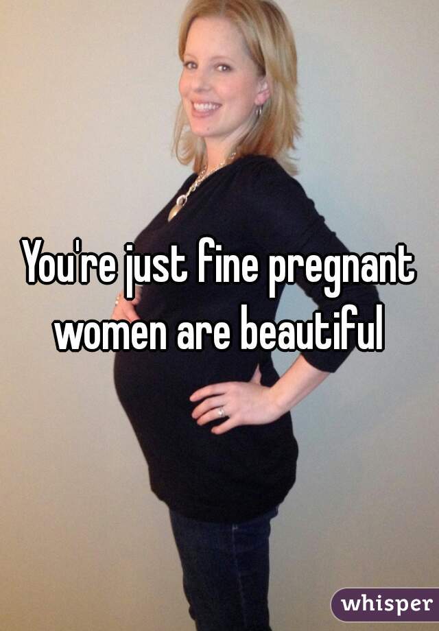 You're just fine pregnant women are beautiful 