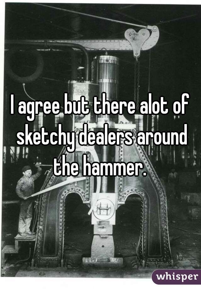 I agree but there alot of sketchy dealers around the hammer. 