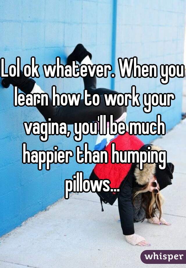 Lol ok whatever. When you learn how to work your vagina, you'll be much happier than humping pillows... 