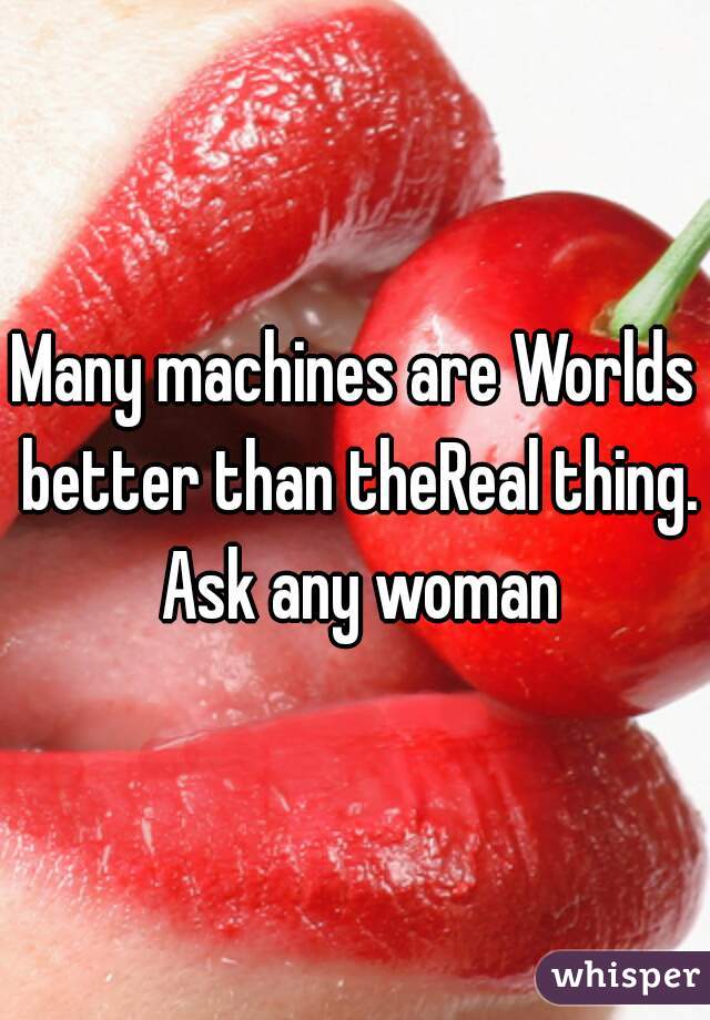 Many machines are Worlds better than theReal thing. Ask any woman