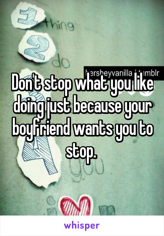 Don't stop what you like doing just because your boyfriend wants you to stop. 