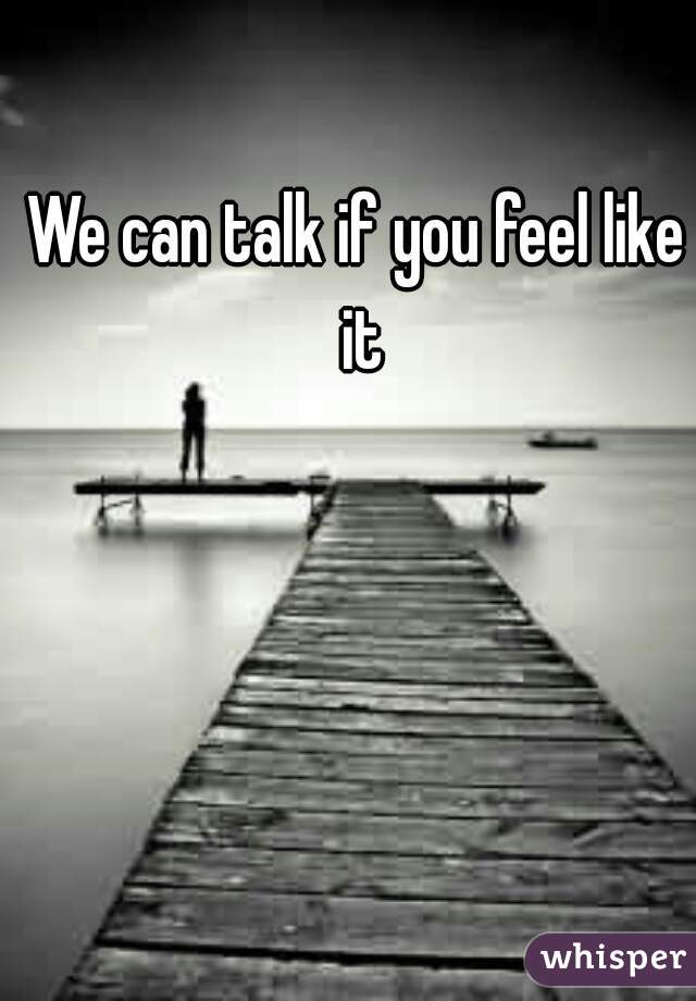 We can talk if you feel like it
